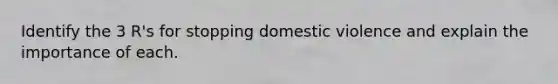 Identify the 3 R's for stopping domestic violence and explain the importance of each.