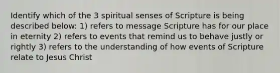 Identify which of the 3 spiritual senses of Scripture is being described below: 1) refers to message Scripture has for our place in eternity 2) refers to events that remind us to behave justly or rightly 3) refers to the understanding of how events of Scripture relate to Jesus Christ