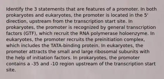 Identify the 3 statements that are features of a promoter. In both prokaryotes and eukaryotes, the promoter is located in the 5' direction, upstream from the transcription start site. In prokaryotes, the promoter is recognized by general transcription factors (GTF), which recruit the RNA polymerase holoenzyme. In eukaryotes, the promoter recruits the preinitiation complex, which includes the TATA‑binding protein. In eukaryotes, the promoter attracts the small and large ribosomal subunits with the help of initiation factors. In prokaryotes, the promoter contains a -35 and -10 region upstream of the transcription start site.