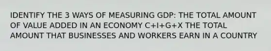 IDENTIFY THE 3 WAYS OF MEASURING GDP: THE TOTAL AMOUNT OF VALUE ADDED IN AN ECONOMY C+I+G+X THE TOTAL AMOUNT THAT BUSINESSES AND WORKERS EARN IN A COUNTRY