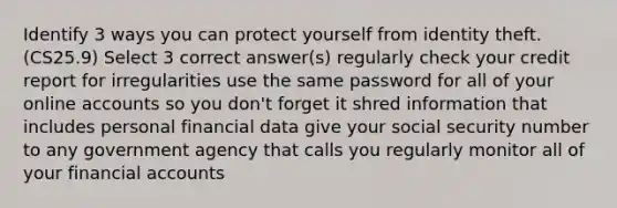 Identify 3 ways you can protect yourself from identity theft. (CS25.9) Select 3 correct answer(s) regularly check your credit report for irregularities use the same password for all of your online accounts so you don't forget it shred information that includes personal financial data give your social security number to any government agency that calls you regularly monitor all of your financial accounts