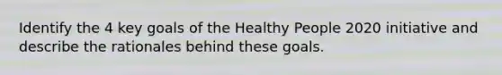 Identify the 4 key goals of the Healthy People 2020 initiative and describe the rationales behind these goals.