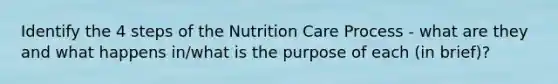 Identify the 4 steps of the Nutrition Care Process - what are they and what happens in/what is the purpose of each (in brief)?