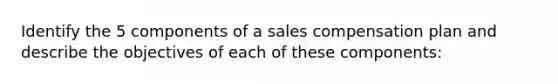 Identify the 5 components of a sales compensation plan and describe the objectives of each of these components: