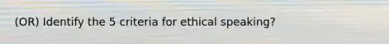 (OR) Identify the 5 criteria for ethical speaking?