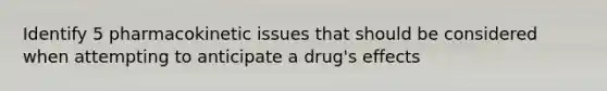 Identify 5 pharmacokinetic issues that should be considered when attempting to anticipate a drug's effects