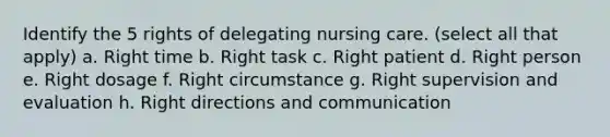 Identify the 5 rights of delegating nursing care. (select all that apply) a. Right time b. Right task c. Right patient d. Right person e. Right dosage f. Right circumstance g. Right supervision and evaluation h. Right directions and communication