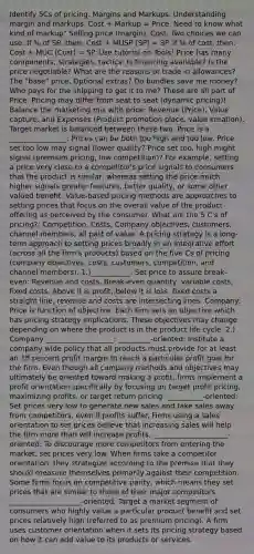 Identify 5Cs of pricing. Margins and Markups. Understanding margin and markups. Cost + Markup = Price. Need to know what kind of markup" Selling price (margin), Cost. Two choices we can use: If % of SP, then: Cost + MUSP (SP) = SP. If % of cost, then: Cost + MUC (Cost) = SP. Use tutorial on Tools! Price has many components, strategies, tactics: Is financing available? Is the price negotiable? What are the reasons or trade in allowances? The "base" price. Optional extras? Do bundles save me money? Who pays for the shipping to get it to me? These are all part of Price. Pricing may differ from seat to seat (dynamic pricing)! Balance the marketing mix with price: Revenue (Price), Value capture. and Expenses (Product promotion place, value creation). Target market is balanced between these two. Price is a ________________: Prices can be both too high and too low. Price set too low may signal (lower quality? Price set too, high might signal (premium pricing, low competition)? For example, setting a price very close to a competitor's price signals to consumers that the product is similar, whereas setting the price much higher signals greater features, better quality, or some other valued benefit. Value-based pricing methods are approaches to setting prices that focus on the overall value of the product offering as perceived by the consumer. What are the 5 C's of pricing?: Competition, Costs, Company objectives, customers, channel members, all part of value. A pricing strategy is a long-term approach to setting prices broadly in an integrative effort (across all the firm's products) based on the five Cs of pricing (company objectives, costs, customers, competition, and channel members). 1.)___________: Set price to assure break-even: Revenue and costs, Break-even quantity, variable costs, fixed costs. Above it is profit, below it is loss, fixed costs a straight line, revenue and costs are intersecting lines. Company: Price is function of objective: Each firm sets an objective which has pricing strategy implications. These objectives may change depending on where the product is in the product life cycle. 2.) Company ___________________: _________-oriented: Institute a company wide policy that all products must provide for at least an 18 percent profit margin to reach a particular profit goal for the firm. Even though all company methods and objectives may ultimately be oriented toward making a profit, firms implement a profit orientation specifically by focusing on target profit pricing, maximizing profits, or target return pricing. __________-oriented: Set prices very low to generate new sales and take sales away from competitors, even if profits suffer. Firms using a sales orientation to set prices believe that increasing sales will help the firm more than will increase profits. _____________________-oriented: To discourage more competitors from entering the market, set prices very low. When firms take a competitor orientation, they strategize according to the premise that they should measure themselves primarily against their competition. Some firms focus on competitive parity, which means they set prices that are similar to those of their major competitors. ____________________-oriented: Target a market segment of consumers who highly value a particular product benefit and set prices relatively high (referred to as premium pricing). A firm uses customer orientation when it sets its pricing strategy based on how it can add value to its products or services.