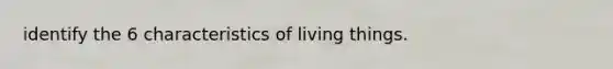 identify the 6 characteristics of living things.