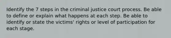 Identify the 7 steps in the criminal justice court process. Be able to define or explain what happens at each step. Be able to identify or state the victims' rights or level of participation for each stage.