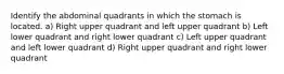 Identify the abdominal quadrants in which the stomach is located. a) Right upper quadrant and left upper quadrant b) Left lower quadrant and right lower quadrant c) Left upper quadrant and left lower quadrant d) Right upper quadrant and right lower quadrant
