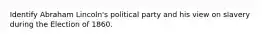 Identify Abraham Lincoln's political party and his view on slavery during the Election of 1860.