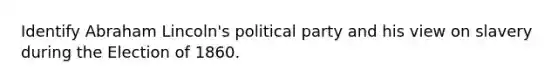 Identify Abraham Lincoln's political party and his view on slavery during the Election of 1860.