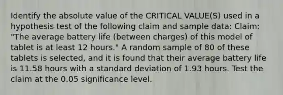 Identify the absolute value of the CRITICAL VALUE(S) used in a hypothesis test of the following claim and sample data: Claim: "The average battery life (between charges) of this model of tablet is at least 12 hours." A random sample of 80 of these tablets is selected, and it is found that their average battery life is 11.58 hours with a standard deviation of 1.93 hours. Test the claim at the 0.05 significance level.