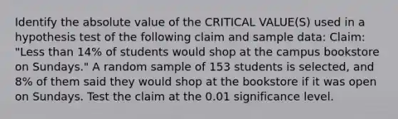 Identify the absolute value of the CRITICAL VALUE(S) used in a hypothesis test of the following claim and sample data: Claim: "Less than 14% of students would shop at the campus bookstore on Sundays." A random sample of 153 students is selected, and 8% of them said they would shop at the bookstore if it was open on Sundays. Test the claim at the 0.01 significance level.