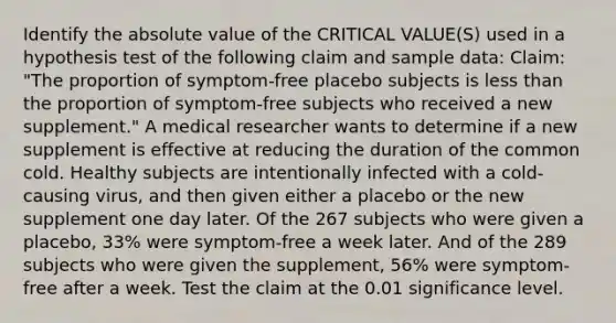 Identify the <a href='https://www.questionai.com/knowledge/kbbTh4ZPeb-absolute-value' class='anchor-knowledge'>absolute value</a> of the CRITICAL VALUE(S) used in a hypothesis test of the following claim and sample data: Claim: "The proportion of symptom-free placebo subjects is <a href='https://www.questionai.com/knowledge/k7BtlYpAMX-less-than' class='anchor-knowledge'>less than</a> the proportion of symptom-free subjects who received a new supplement." A medical researcher wants to determine if a new supplement is effective at reducing the duration of the common cold. Healthy subjects are intentionally infected with a cold-causing virus, and then given either a placebo or the new supplement one day later. Of the 267 subjects who were given a placebo, 33% were symptom-free a week later. And of the 289 subjects who were given the supplement, 56% were symptom-free after a week. Test the claim at the 0.01 significance level.