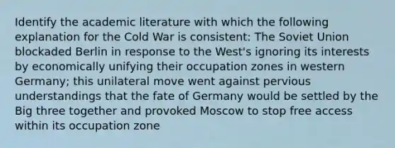 Identify the academic literature with which the following explanation for the Cold War is consistent: The Soviet Union blockaded Berlin in response to the West's ignoring its interests by economically unifying their occupation zones in western Germany; this unilateral move went against pervious understandings that the fate of Germany would be settled by the Big three together and provoked Moscow to stop free access within its occupation zone