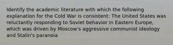 Identify the academic literature with which the following explanation for the Cold War is consistent: The United States was reluctantly responding to Soviet behavior in Eastern Europe, which was driven by Moscow's aggressive communist ideology and Stalin's paranoia