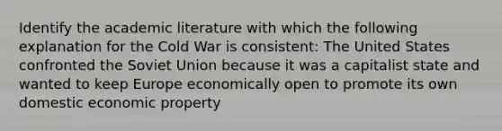 Identify the academic literature with which the following explanation for the Cold War is consistent: The United States confronted the Soviet Union because it was a capitalist state and wanted to keep Europe economically open to promote its own domestic economic property