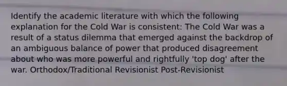 Identify the academic literature with which the following explanation for the Cold War is consistent: The Cold War was a result of a status dilemma that emerged against the backdrop of an ambiguous balance of power that produced disagreement about who was more powerful and rightfully 'top dog' after the war. Orthodox/Traditional Revisionist Post-Revisionist