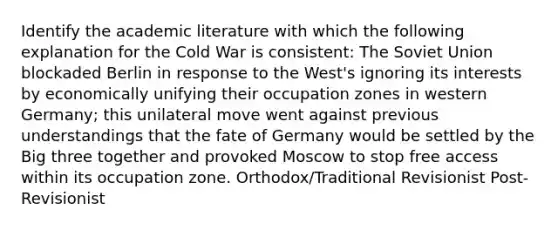 Identify the academic literature with which the following explanation for the Cold War is consistent: The Soviet Union blockaded Berlin in response to the West's ignoring its interests by economically unifying their occupation zones in western Germany; this unilateral move went against previous understandings that the fate of Germany would be settled by the Big three together and provoked Moscow to stop free access within its occupation zone. Orthodox/Traditional Revisionist Post-Revisionist