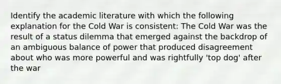 Identify the academic literature with which the following explanation for the Cold War is consistent: The Cold War was the result of a status dilemma that emerged against the backdrop of an ambiguous balance of power that produced disagreement about who was more powerful and was rightfully 'top dog' after the war