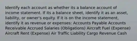 Identify each account as whether its a balance account of income statement. If its a balance sheet, identify it as an asset, liability, or owner's equity. If it is on the income statement, identify it as revenue or expenses: Accounts Payable Accounts Receivable Accrued Salaries (Obligations) Aircraft Fuel (Expense) Aircraft Rent (Expense) Air Traffic Liability Cargo Revenue Cash