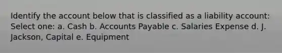 Identify the account below that is classified as a liability account: Select one: a. Cash b. Accounts Payable c. Salaries Expense d. J. Jackson, Capital e. Equipment