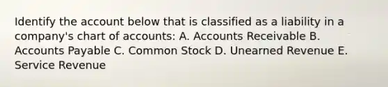 Identify the account below that is classified as a liability in a company's chart of accounts: A. Accounts Receivable B. Accounts Payable C. Common Stock D. Unearned Revenue E. Service Revenue