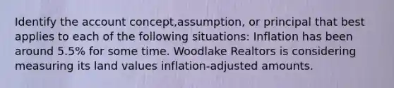 Identify the account concept,assumption, or principal that best applies to each of the following situations: Inflation has been around 5.5% for some time. Woodlake Realtors is considering measuring its land values inflation-adjusted amounts.