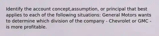 Identify the account concept,assumption, or principal that best applies to each of the following situations: General Motors wants to determine which division of the company - Chevrolet or GMC - is more profitable.