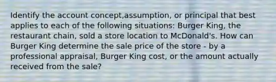 Identify the account concept,assumption, or principal that best applies to each of the following situations: Burger King, the restaurant chain, sold a store location to McDonald's. How can Burger King determine the sale price of the store - by a professional appraisal, Burger King cost, or the amount actually received from the sale?