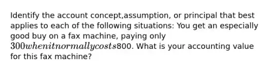 Identify the account concept,assumption, or principal that best applies to each of the following situations: You get an especially good buy on a fax machine, paying only 300 when it normally costs800. What is your accounting value for this fax machine?