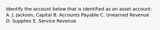 Identify the account below that is identified as an asset account: A. J. Jackson, Capital B. Accounts Payable C. Unearned Revenue D. Supplies E. Service Revenue