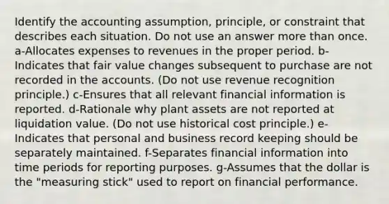 Identify the accounting assumption, principle, or constraint that describes each situation. Do not use an answer <a href='https://www.questionai.com/knowledge/keWHlEPx42-more-than' class='anchor-knowledge'>more than</a> once. a-Allocates expenses to revenues in the proper period. b-Indicates that fair value changes subsequent to purchase are not recorded in the accounts. (Do not use revenue recognition principle.) c-Ensures that all relevant financial information is reported. d-Rationale why plant assets are not reported at liquidation value. (Do not use historical cost principle.) e-Indicates that personal and business record keeping should be separately maintained. f-Separates financial information into time periods for reporting purposes. g-Assumes that the dollar is the "measuring stick" used to report on financial performance.