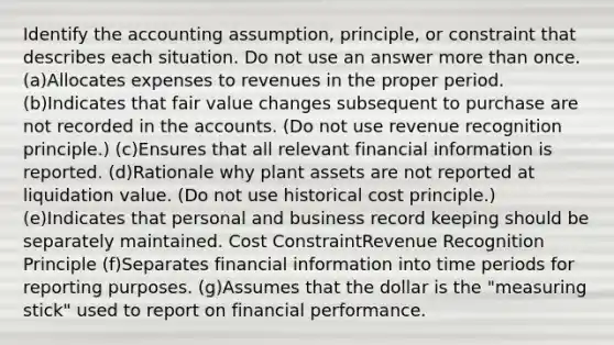 Identify the accounting assumption, principle, or constraint that describes each situation. Do not use an answer more than once. (a)Allocates expenses to revenues in the proper period. (b)Indicates that fair value changes subsequent to purchase are not recorded in the accounts. (Do not use revenue recognition principle.) (c)Ensures that all relevant financial information is reported. (d)Rationale why plant assets are not reported at liquidation value. (Do not use historical cost principle.) (e)Indicates that personal and business record keeping should be separately maintained. Cost ConstraintRevenue Recognition Principle (f)Separates financial information into time periods for reporting purposes. (g)Assumes that the dollar is the "measuring stick" used to report on financial performance.