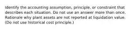 Identify the accounting assumption, principle, or constraint that describes each situation. Do not use an answer more than once. Rationale why plant assets are not reported at liquidation value. (Do not use historical cost principle.)