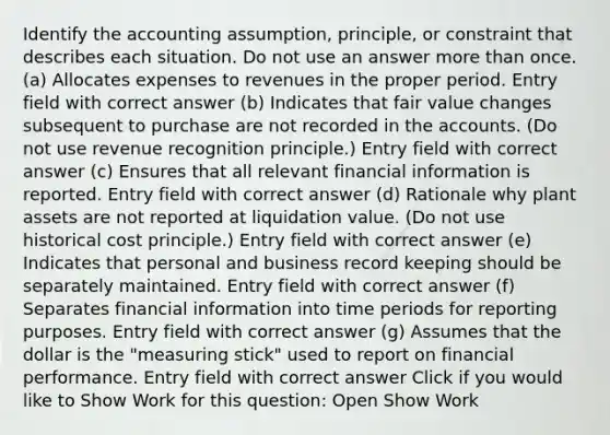 Identify the accounting assumption, principle, or constraint that describes each situation. Do not use an answer more than once. (a) Allocates expenses to revenues in the proper period. Entry field with correct answer (b) Indicates that fair value changes subsequent to purchase are not recorded in the accounts. (Do not use revenue recognition principle.) Entry field with correct answer (c) Ensures that all relevant financial information is reported. Entry field with correct answer (d) Rationale why plant assets are not reported at liquidation value. (Do not use historical cost principle.) Entry field with correct answer (e) Indicates that personal and business record keeping should be separately maintained. Entry field with correct answer (f) Separates financial information into time periods for reporting purposes. Entry field with correct answer (g) Assumes that the dollar is the "measuring stick" used to report on financial performance. Entry field with correct answer Click if you would like to Show Work for this question: Open Show Work