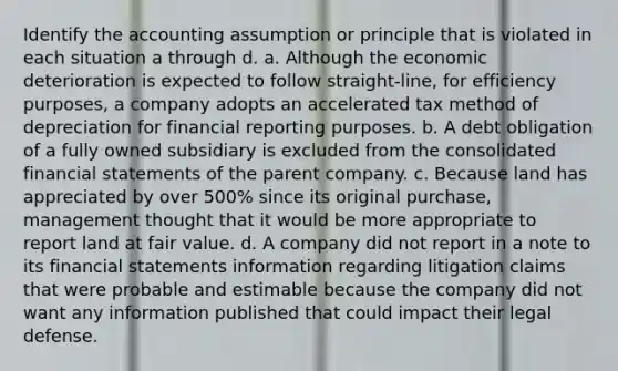 Identify the accounting assumption or principle that is violated in each situation a through d. a. Although the economic deterioration is expected to follow straight-line, for efficiency purposes, a company adopts an accelerated tax method of depreciation for financial reporting purposes. b. A debt obligation of a fully owned subsidiary is excluded from the consolidated financial statements of the parent company. c. Because land has appreciated by over 500% since its original purchase, management thought that it would be more appropriate to report land at fair value. d. A company did not report in a note to its financial statements information regarding litigation claims that were probable and estimable because the company did not want any information published that could impact their legal defense.