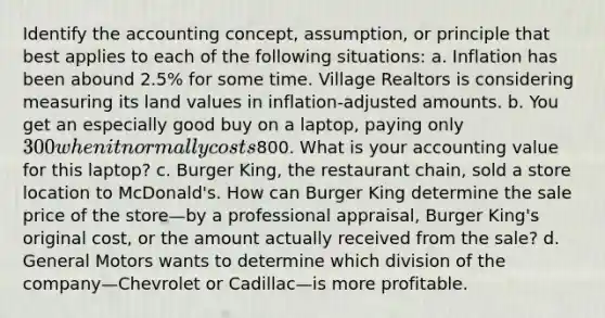 Identify the accounting​ concept, assumption, or principle that best applies to each of the following​ situations: a. Inflation has been abound​ 2.5% for some time. Village Realtors is considering measuring its land values in​ inflation-adjusted amounts. b. You get an especially good buy on a laptop​, paying only 300 when it normally costs800. What is your accounting value for this laptop​? c. Burger King​, the restaurant​ chain, sold a store location to McDonald​'s. How can Burger King determine the sale price of the store—by a professional​ appraisal, Burger King​'s original​ cost, or the amount actually received from the​ sale? d. General Motors wants to determine which division of the company—Chevrolet or Cadillac—is more profitable.