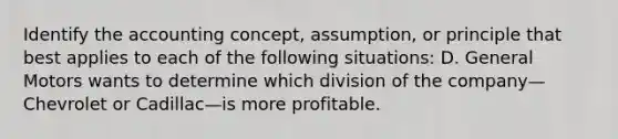 Identify the accounting​ concept, assumption, or principle that best applies to each of the following​ situations: D. General Motors wants to determine which division of the company—Chevrolet or Cadillac—is more profitable.