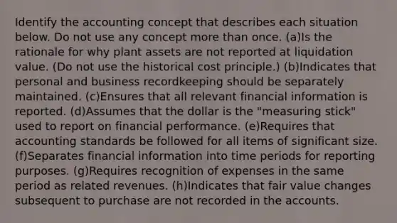 Identify the accounting concept that describes each situation below. Do not use any concept more than once. (a)Is the rationale for why plant assets are not reported at liquidation value. (Do not use the historical cost principle.) (b)Indicates that personal and business recordkeeping should be separately maintained. (c)Ensures that all relevant financial information is reported. (d)Assumes that the dollar is the "measuring stick" used to report on financial performance. (e)Requires that accounting standards be followed for all items of significant size. (f)Separates financial information into time periods for reporting purposes. (g)Requires recognition of expenses in the same period as related revenues. (h)Indicates that fair value changes subsequent to purchase are not recorded in the accounts.