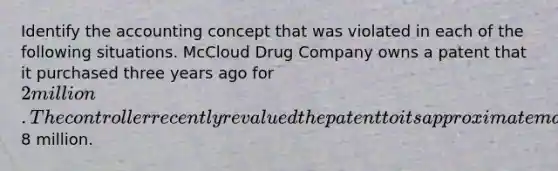 Identify the accounting concept that was violated in each of the following situations. McCloud Drug Company owns a patent that it purchased three years ago for 2 million. The controller recently revalued the patent to its approximate market value of8 million.