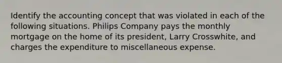 Identify the accounting concept that was violated in each of the following situations. Philips Company pays the monthly mortgage on the home of its president, Larry Crosswhite, and charges the expenditure to miscellaneous expense.