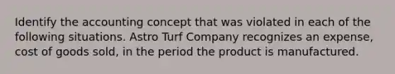 Identify the accounting concept that was violated in each of the following situations. Astro Turf Company recognizes an expense, cost of goods sold, in the period the product is manufactured.