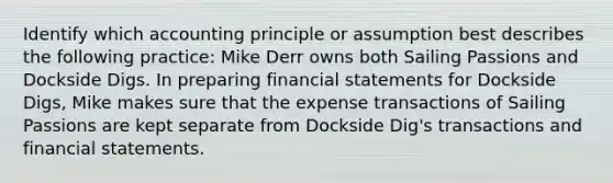 Identify which accounting principle or assumption best describes the following practice: Mike Derr owns both Sailing Passions and Dockside Digs. In preparing financial statements for Dockside Digs, Mike makes sure that the expense transactions of Sailing Passions are kept separate from Dockside Dig's transactions and financial statements.