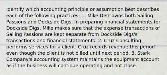 Identify which accounting principle or assumption best describes each of the following practices: 1. Mike Derr owns both Sailing Passions and Dockside Digs. In preparing financial statements for Dockside Digs, Mike makes sure that the expense transactions of Sailing Passions are kept separate from Dockside Digs's transactions and financial statements. 2. Cruz Consulting performs services for a client. Cruz records revenue this period even though the client is not billed until next period. 3. Stark Company's accounting system maintains the equipment account as if the business will continue operating and not close.