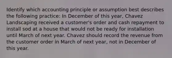 Identify which accounting principle or assumption best describes the following practice: In December of this year, Chavez Landscaping received a customer's order and cash repayment to install sod at a house that would not be ready for installation until March of next year. Chavez should record the revenue from the customer order in March of next year, not in December of this year.