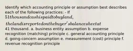 Identify which accounting principle or assumption best describes each of the following practices: - If 51 thousand cash is paid to buy land, the land is reported on the buyer's balance sheet at41 thousand. a. business entity assumption b. expense recognition (matching) principle c. general accounting principle d. going-concern assumption e. measurement (cost) principle f. revenue recognition principle