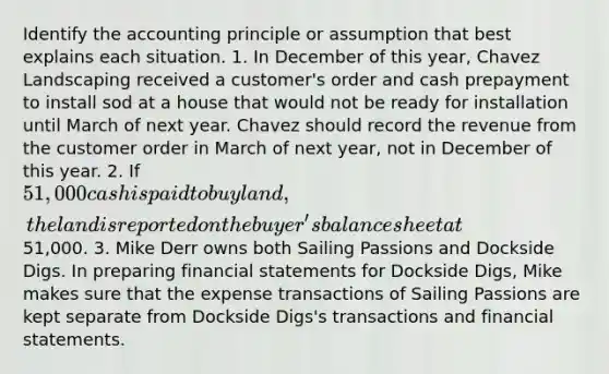 Identify the accounting principle or assumption that best explains each situation. 1. In December of this year, Chavez Landscaping received a customer's order and cash prepayment to install sod at a house that would not be ready for installation until March of next year. Chavez should record the revenue from the customer order in March of next year, not in December of this year. 2. If 51,000 cash is paid to buy land, the land is reported on the buyer's balance sheet at51,000. 3. Mike Derr owns both Sailing Passions and Dockside Digs. In preparing <a href='https://www.questionai.com/knowledge/kFBJaQCz4b-financial-statements' class='anchor-knowledge'>financial statements</a> for Dockside Digs, Mike makes sure that the expense transactions of Sailing Passions are kept separate from Dockside Digs's transactions and financial statements.